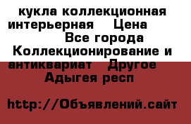 кукла коллекционная интерьерная  › Цена ­ 30 000 - Все города Коллекционирование и антиквариат » Другое   . Адыгея респ.